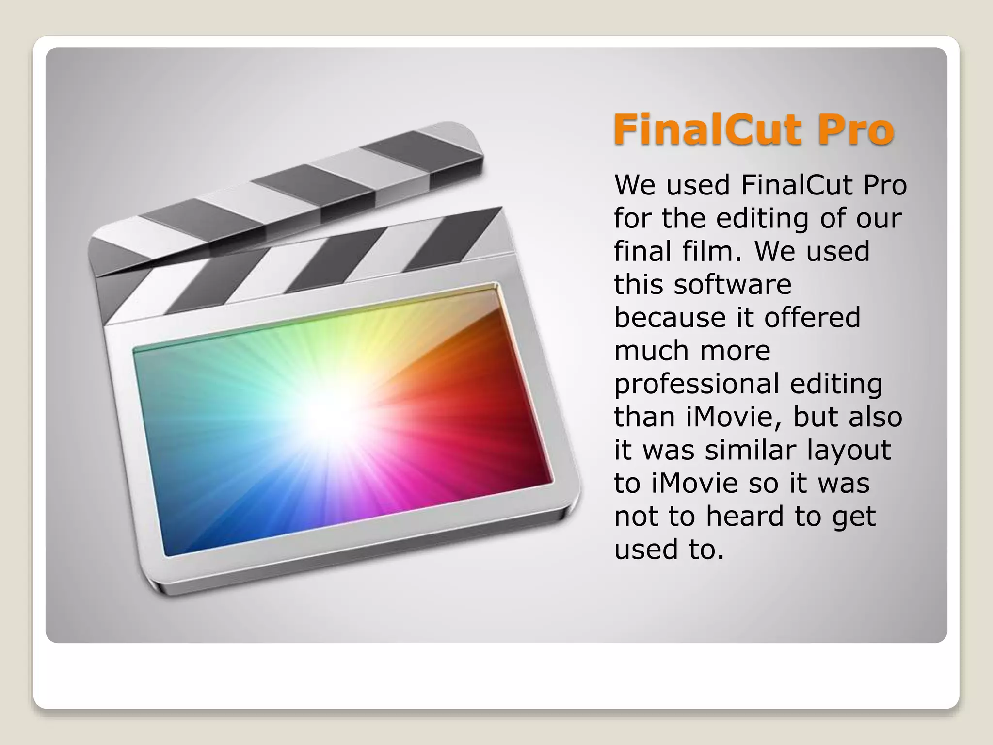 FinalCut Pro
We used FinalCut Pro
for the editing of our
final film. We used
this software
because it offered
much more
professional editing
than iMovie, but also
it was similar layout
to iMovie so it was
not to heard to get
used to.
 