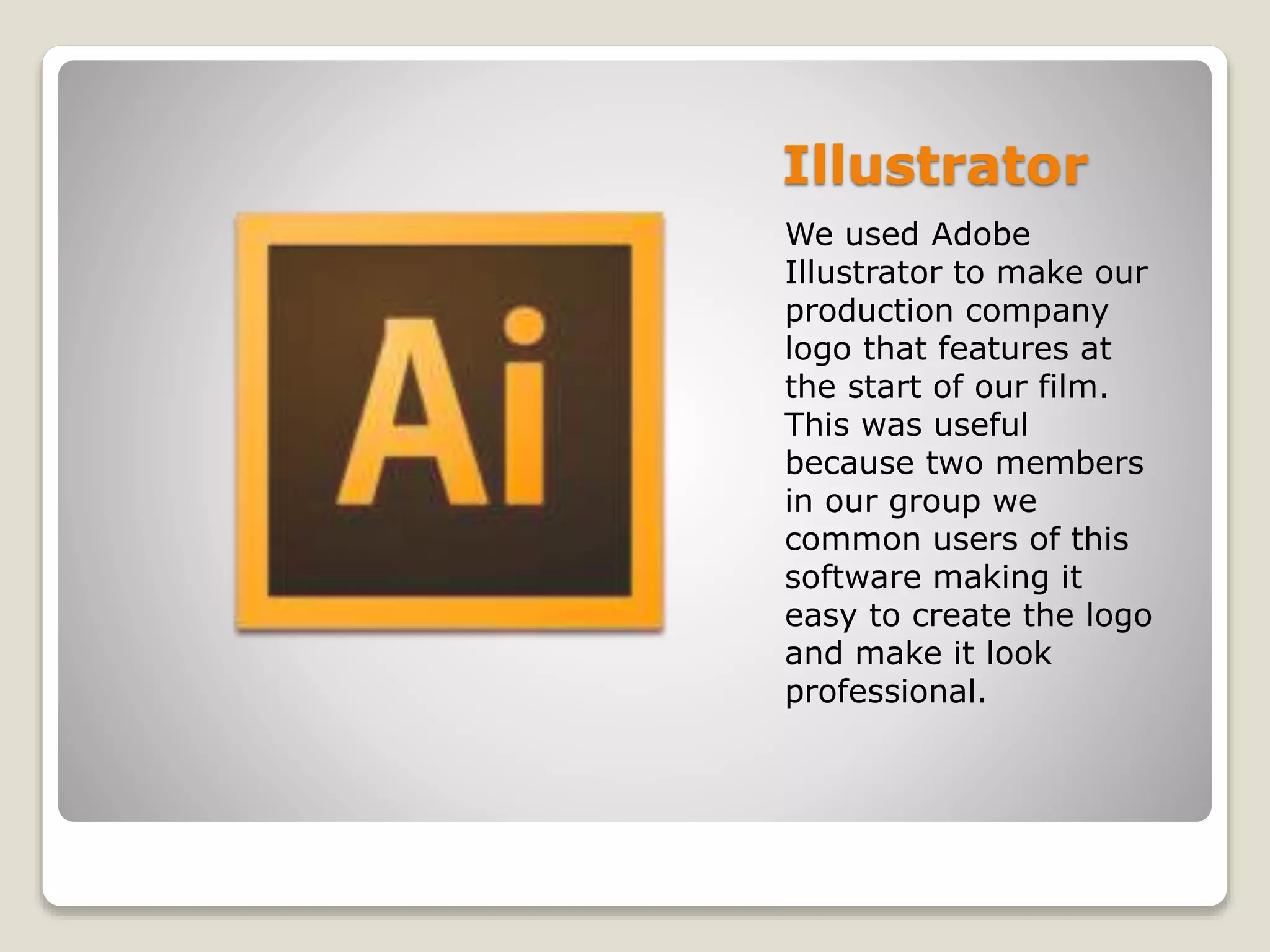 Illustrator
We used Adobe
Illustrator to make our
production company
logo that features at
the start of our film.
This was useful
because two members
in our group we
common users of this
software making it
easy to create the logo
and make it look
professional.
 