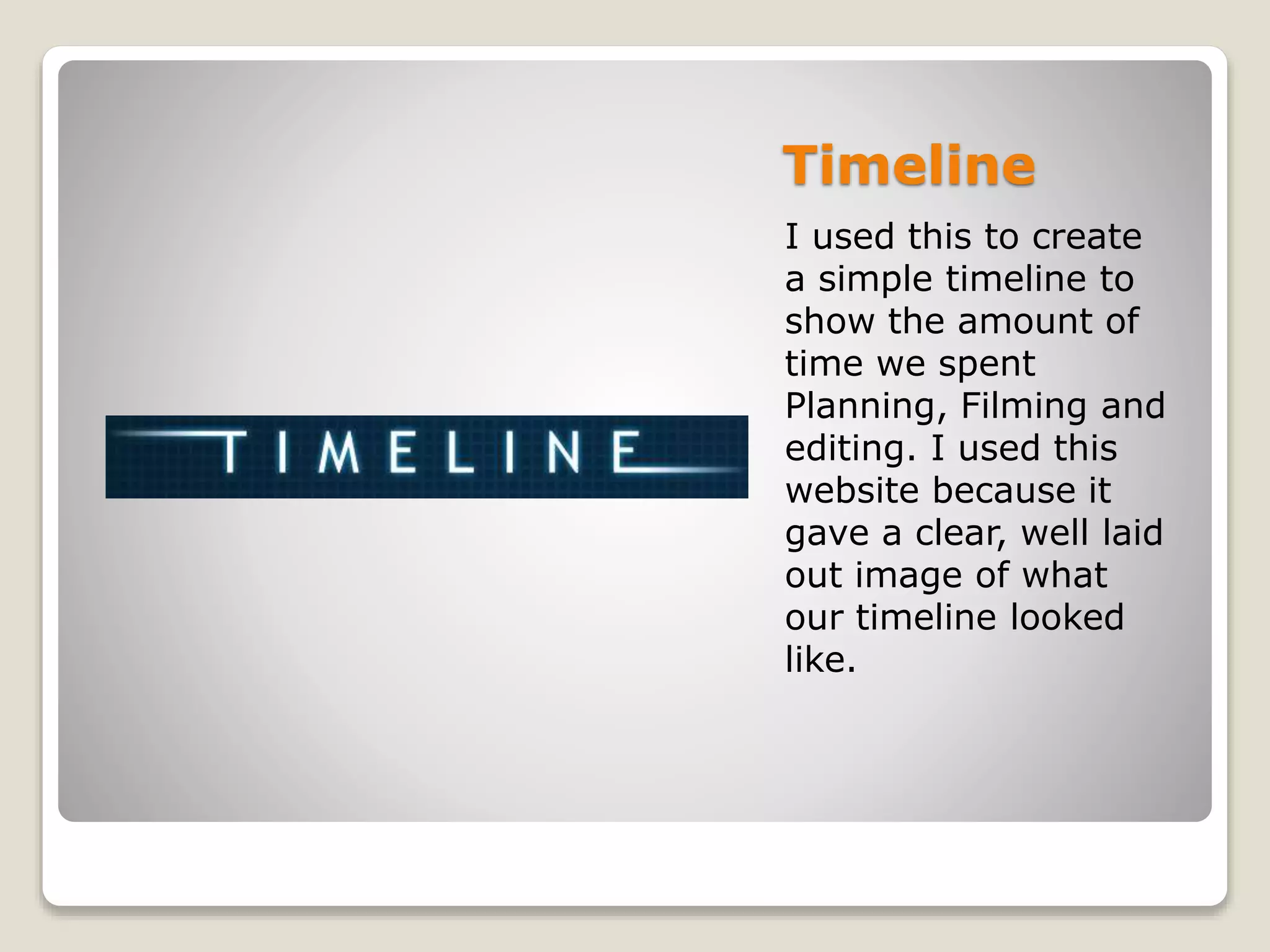 Timeline
I used this to create
a simple timeline to
show the amount of
time we spent
Planning, Filming and
editing. I used this
website because it
gave a clear, well laid
out image of what
our timeline looked
like.
 