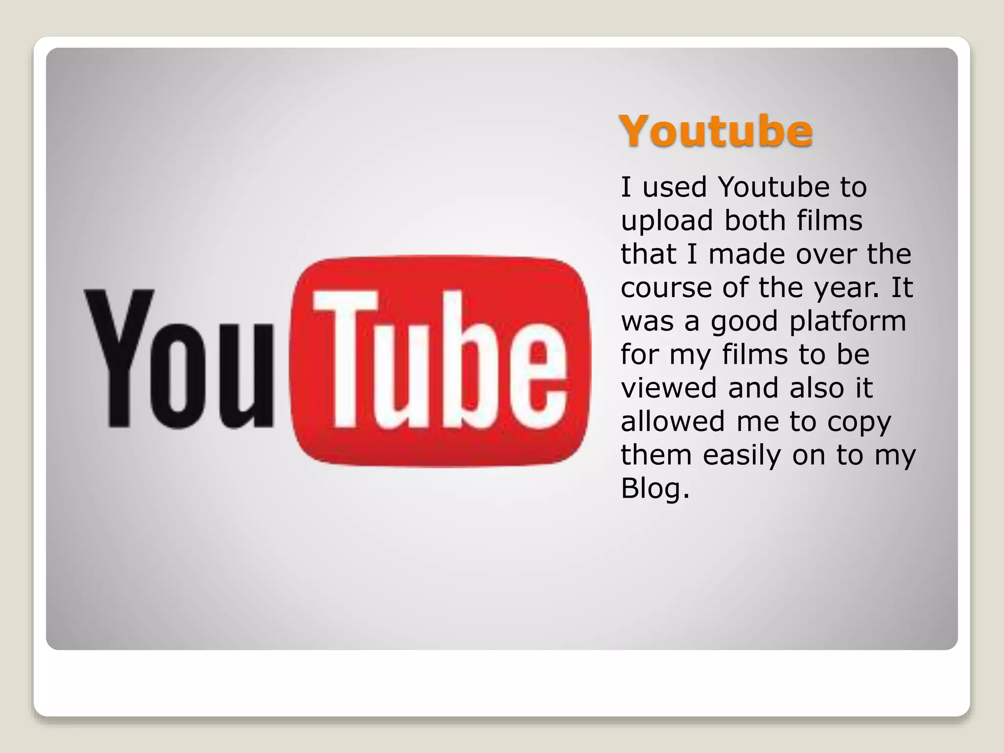 Youtube
I used Youtube to
upload both films
that I made over the
course of the year. It
was a good platform
for my films to be
viewed and also it
allowed me to copy
them easily on to my
Blog.
 