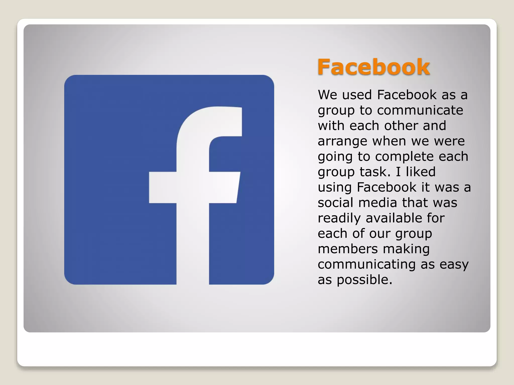 Facebook
We used Facebook as a
group to communicate
with each other and
arrange when we were
going to complete each
group task. I liked
using Facebook it was a
social media that was
readily available for
each of our group
members making
communicating as easy
as possible.
 