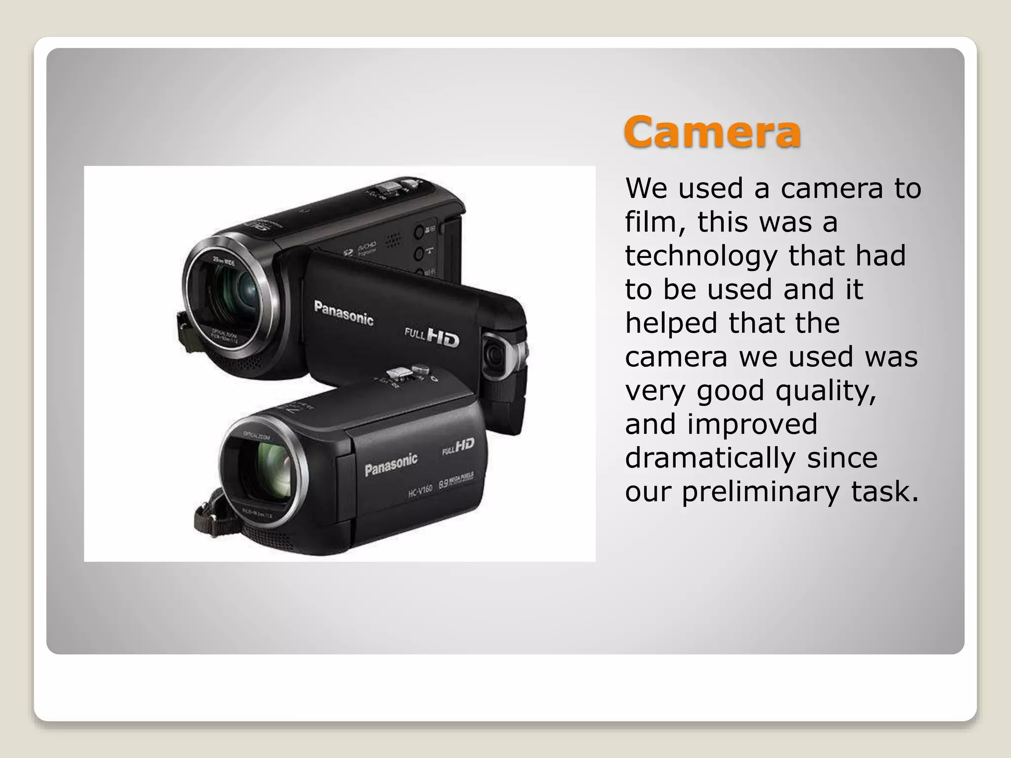 Camera
We used a camera to
film, this was a
technology that had
to be used and it
helped that the
camera we used was
very good quality,
and improved
dramatically since
our preliminary task.
 