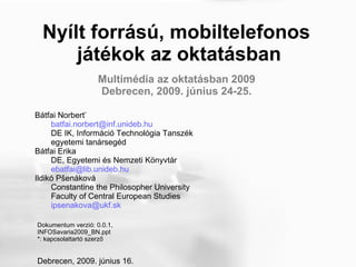 Nyílt forrású, mobiltelefonos  játékok az oktatásban Bátfai Norbert * [email_address]   DE IK, Információ Technológia Tanszék egyetemi tanársegéd  Bátfai Erika DE, Egyetemi és Nemzeti Könyvtár [email_address]   Ildikó  Pšenáková Constantine the Philosopher University Faculty of Central European Studies [email_address]   Dokumentum verzió: 0.0.1,  INFOSavaria2009_BN.ppt *: kapcsolattartó szerző Debrecen, 2009. június 16. Multimédia az oktatásban 2009  Debrecen, 2009. június 24-25.  