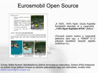 Forrás: Bátfai Norbert: Mobiltelefonos játékok tervezése és fejlesztése, Doktori (PhD) értekezés (a szóban forgó játékok forrásai az előadás pillanatában még nem elérhetőek, további infók:  [email_address] ) Eurosmobil Open Source „ A 102%, 104% Nyári, Úszós Kapitális forrásaiból készítjük el a megnyitott  „110% Nyári Kapitális NYFK”  játékot.” (Terveink szerint ezekre a megnyitott játékokra épül egy, a TÁMOP 4.1.2 pályázat keretében készülő digitális szakkönyv is.) 