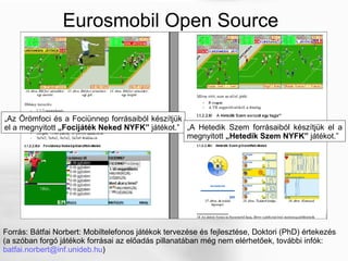 Eurosmobil Open Source Forrás: Bátfai Norbert: Mobiltelefonos játékok tervezése és fejlesztése, Doktori (PhD) értekezés (a szóban forgó játékok forrásai az előadás pillanatában még nem elérhetőek, további infók:  [email_address] ) „ Az Örömfoci és a Fociünnep forrásaiból készítjük el a megnyitott  „Focijáték Neked NYFK”  játékot.” „ A Hetedik Szem forrásaiból készítjük el a megnyitott  „Hetedik Szem NYFK”  játékot.” 