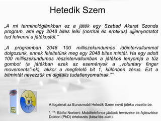 Hetedik Szem „ A mi terminológiánkban ez a játék egy Szabad Akarat Szonda program, ami egy 2048 bites lelki (normál és erotikus) ujjlenyomatot tud felvenni a játékostól.” * „ A programban 2048 100 milliszekundumos időintervallummal dolgozunk, ennek feleltetünk meg egy 2048 bites mintát. Ha egy adott 100 milliszekundumos részintervallumban a játékos lenyomja a tűz gombot (a játékban ezek az események a „voluntary finger movements”-ek), akkor a megfelelő bit 1, különben zérus. Ezt a bitmintát nevezzük mi digitális tudatlenyomatnak.” ** A fogalmat az Eurosmobil Hetedik Szem nevű játéka vezette be. *, **: Bátfai Norbert:  Mobiltelefonos játékok tervezése és fejlesztése Doktori (PhD) értekezés (készítés alatt). 