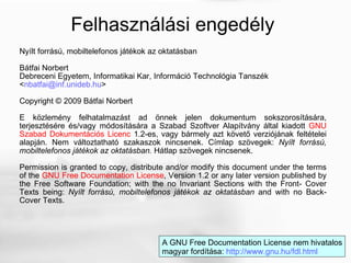 Nyílt forrású, mobiltelefonos játékok az oktatásban Bátfai Norbert Debreceni Egyetem, Informatikai Kar, Információ Technológia Tanszék < [email_address] > Copyright © 2009 Bátfai Norbert E közlemény felhatalmazást ad önnek jelen dokumentum sokszorosítására, terjesztésére és/vagy módosítására a Szabad Szoftver Alapítvány által kiadott  GNU Szabad Dokumentációs Licenc  1.2-es, vagy bármely azt követő verziójának feltételei alapján. Nem változtatható szakaszok nincsenek. Címlap szövegek:  Nyílt forrású, mobiltelefonos játékok az oktatásban.  Hátlap szövegek nincsenek. Permission is granted to copy, distribute and/or modify this document under the terms of the  GNU Free Documentation License , Version 1.2 or any later version published by the Free Software Foundation; with the no Invariant Sections with the Front- Cover Texts being:  Nyílt forrású, mobiltelefonos játékok az oktatásban  and with no Back-Cover Texts. Felhasználási engedély A GNU Free Documentation License nem hivatalos magyar fordítása:  http://www.gnu.hu/fdl.html   