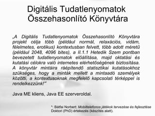 Digitális Tudatlenyomatok  Összehasonlító Könyvtára „ A Digitális Tudatlenyomatok Összehasonlító Könyvtára projekt célja több (például normál, relaxációs, vidám, félelmetes, erotikus) kontextusban felvett, több adott méretű (például 2048, 4096 bites), a II.1.1 Hetedik Szem pontban bevezetett tudatlenyomatok előállítása, majd oktatási és kutatási célokra való internetes elérhetőségének biztosítása. A könyvtár mintáira ráépítendő statisztikai kutatásokhoz szükséges, hogy a minták mellett a mintaadó személyek közötti, a kontextusoknak megfelelő kapcsolati térképpel is rendelkezzünk! ” * Java ME kliens, Java EE szerveroldal. *: Bátfai Norbert:  Mobiltelefonos játékok tervezése és fejlesztése Doktori (PhD) értekezés (készítés alatt). 