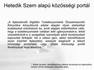 Hetedik Szem alapú közösségi portál „ A fejlesztendő Digitális Tudatlenyomatok Összehasonlító Könyvtára könyvtárunk adatai alapján olyan statisztikai kutatásokat indulhatunk be, amik alapján eldönthetővé válik, hogy a tudatlenyomatok valóban lelki ujjlenyomatok-e, tehát visszatükrözik-e a szolgáltató személyek adott kontextusbeli kapcsolati térképét. Ha a válasz igen, akkor beindíthatunk olyan kísérleti fejlesztést, amelyek kiegészíti a létező közösségi portálokat, vagy újfajta közösségi portál létrehozását teszi lehetőve. ” * *: Bátfai Norbert:  Mobiltelefonos játékok tervezése és fejlesztése Doktori (PhD) értekezés (készítés alatt). 