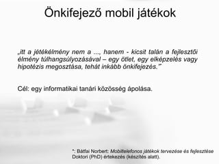 Önkifejező mobil játékok „ itt a jétékélmény nem a ..., hanem - kicsit talán a fejlesztői élmény túlhangsúlyozásával – egy ötlet, egy elképzelés vagy hipotézis megosztása, tehát inkább önkifejezés. ” * Cél: egy informatikai tanári közösség ápolása. *: Bátfai Norbert:  Mobiltelefonos játékok tervezése és fejlesztése Doktori (PhD) értekezés (készítés alatt). 