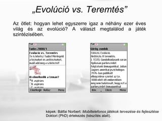 „ Evolúció vs. Teremtés” Az ötlet: hogyan lehet egyszerre igaz a néhány ezer éves világ és az evolúció? A választ megtalálod a játék szintézisében. képek: Bátfai Norbert:  Mobiltelefonos játékok tervezése és fejlesztése Doktori (PhD) értekezés (készítés alatt). 