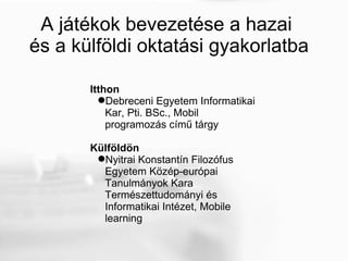 A játékok bevezetése a hazai  és a külföldi oktatási gyakorlatba Itthon Debreceni Egyetem Informatikai Kar, Pti. BSc., Mobil programozás című tárgy Külföldön Nyitrai Konstantín Filozófus Egyetem Közép-európai Tanulmányok Kara Természettudományi és Informatikai Intézet, Mobile learning  