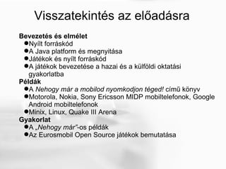 Visszatekintés az előadásra Bevezetés és elmélet Nyílt forráskód  A Java platform és megnyitása Játékok és nyílt forráskód A játékok bevezetése a hazai és a külföldi oktatási gyakorlatba Példák A  Nehogy már a mobilod nyomkodjon téged!  című könyv Motorola, Nokia, Sony Ericsson MIDP mobiltelefonok, Google Android mobiltelefonok Minix, Linux, Quake III Arena Gyakorlat A  „Nehogy már” -os példák Az Eurosmobil Open Source játékok bemutatása 
