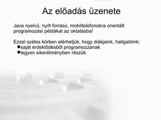 Az előadás üzenete Java nyelvű, nyílt forrású, mobiltelefonokra orientált programozási példákat az oktatásba!  Ezzel széles körben elérhetjük, hogy diákjaink, hallgatóink: saját érdeklődésből programozzanak legyen sikerélményben részük 