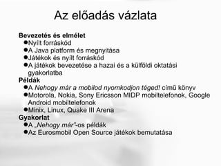 Az előadás vázlata Bevezetés és elmélet Nyílt forráskód  A Java platform és megnyitása Játékok és nyílt forráskód A játékok bevezetése a hazai és a külföldi oktatási gyakorlatba Példák A  Nehogy már a mobilod nyomkodjon téged!  című könyv Motorola, Nokia, Sony Ericsson MIDP mobiltelefonok, Google Android mobiltelefonok Minix, Linux, Quake III Arena Gyakorlat A  „Nehogy már” -os példák Az Eurosmobil Open Source játékok bemutatása 
