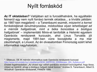 Nyílt forráskód A z IT oktatásban?  Valójában azt is furcsállhatnánk, ha egyáltalán felmerül egy nem nyílt forrású termék oktatása... a triviális példám: az 1987-ben megjelenő – a Tanenbaumi eszmét,  miszerint a kernel forráskódjának tanulmányozása, módosítása olyan lehetőséget ad a mérnök hallgatónak, mint a béka boncolása a biológus hallgatónak *  – implementáló Minix-et tanították a Helsinki egyetem Operációs rendszerek kurzusán, ahol Linus Torvalds jól megismerte, majd 1991-ben vízre bocsájtotta a ma már zászlóshajót, a Linuxot. Az én olvasatomban Finnország ezért lehet informatikai nagyhatalom. *: Sillabusz, DE IK mérnök informatikus szak Operációs rendszerek kurzusai http://www.inf.unideb.hu/~nbatfai/os/DEIK_MIPPOS_2008tavasz_BN_Syllabus.pdf   Eredeti fogalmazásban: „Az olvasó egy valódi operációs rendszert boncolgathat, hogy lássa,  milyen az belülről, ahogy a biológus hallgató békát boncol.”  Andrew S. Tanenbaum, Albert S.  Woodhull: Operációs rendszerek, PANEM 1999. 