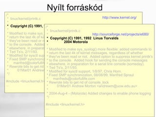 /* *  linux/kernel/printk.c * *  Copyright (C) 1991, 1992  Linus Torvalds * * Modified to make sys_syslog() more flexible: added commands to * return the last 4k of kernel messages, regardless of whether * they've been read or not.  Added option to suppress kernel printk's * to the console.  Added hook for sending the console messages * elsewhere, in preparation for a serial line console (someday). * Ted Ts'o, 2/11/93. * Modified for sysctl support, 1/8/97, Chris Horn. * Fixed SMP synchronization, 08/08/99, Manfred Spraul *  [email_address] * Rewrote bits to get rid of console_lock * 01Mar01 Andrew Morton <andrewm@uow.edu.au> */ #include <linux/kernel.h> ...  /* *  linux/kernel/printk.c * *  Copyright (C) 1991, 1992  Linus Torvalds *  2004 Motorola * * Modified to make sys_syslog() more flexible: added commands to * return the last 4k of kernel messages, regardless of whether * they've been read or not.  Added option to suppress kernel printk's * to the console.  Added hook for sending the console messages * elsewhere, in preparation for a serial line console (someday). * Ted Ts'o, 2/11/93. * Modified for sysctl support, 1/8/97, Chris Horn. * Fixed SMP synchronization, 08/08/99, Manfred Spraul  *  [email_address] * Rewrote bits to get rid of console_lock * 01Mar01 Andrew Morton <andrewm@uow.edu.au> * * 2004-Aug-4 - (Motorola) Added changes to enable phone logging */  #include <linux/kernel.h>  ...  Nyílt forráskód http://sourceforge.net/projects/e680/   http://www.kernel.org/   