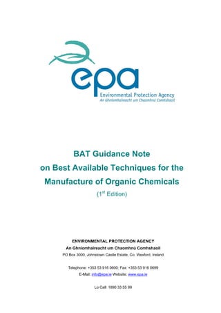 BAT Guidance Note
on Best Available Techniques for the
Manufacture of Organic Chemicals
(1st
Edition)
ENVIRONMENTAL PROTECTION AGENCY
An Ghníomhaireacht um Chaomhnú Comhshaoil
PO Box 3000, Johnstown Castle Estate, Co. Wexford, Ireland
Telephone: +353 53 916 0600; Fax: +353 53 916 0699
E-Mail: info@epa.ie Website: www.epa.ie
Lo Call: 1890 33 55 99
 