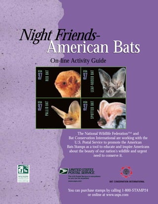 Night Friends-
    American Bats
     On-line Activity Guide




                  The National Wildlife Federation™ and
            Bat Conservation International are working with the
                U.S. Postal Service to promote the American
           Bats Stamps as a tool to educate and inspire Americans
            about the beauty of our nation's wildlife and urgent
                             need to conserve it.




                                      BAT CONSERVATION INTERNATIONAL


           You can purchase stamps by calling 1-800-STAMP24
                       or online at www.usps.com
 