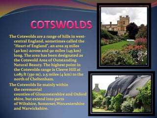 COTSWOLDSThe Cotswolds are a range of hills in west-central England, sometimes called the "Heart of England", an area 25 miles (40 km) across and 90 miles (145 km) long. The area has been designated as the Cotswold Area of Outstanding Natural Beauty. The highest point in the Cotswolds range is Cleeve Hill at 1,083 ft (330 m), 2.5 miles (4 km) to the north of Cheltenham.The Cotswolds lie mainly within the ceremonial counties of Gloucestershire and Oxfordshire, but extend into parts of Wiltshire, Somerset,Worcestershire and Warwickshire.
