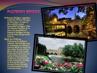 PULTENEY BRIDGEPulteney Bridge, together with the Ponte Vecchio in Florence, is one of the world's most beautiful bridges. Like the Ponte Vecchio it is one of a handful of historic bridges in the world with shops built into it.Built for William Pulteney by Robert Adams, the bridge was an attempt to connect central Bath to land on the other bank of the River Avon and make Pulteney's fortune. In spite of its practical origins it is surely the most romantic bridge in the world, best viewed from Parade Gardens park by the crescent weir.