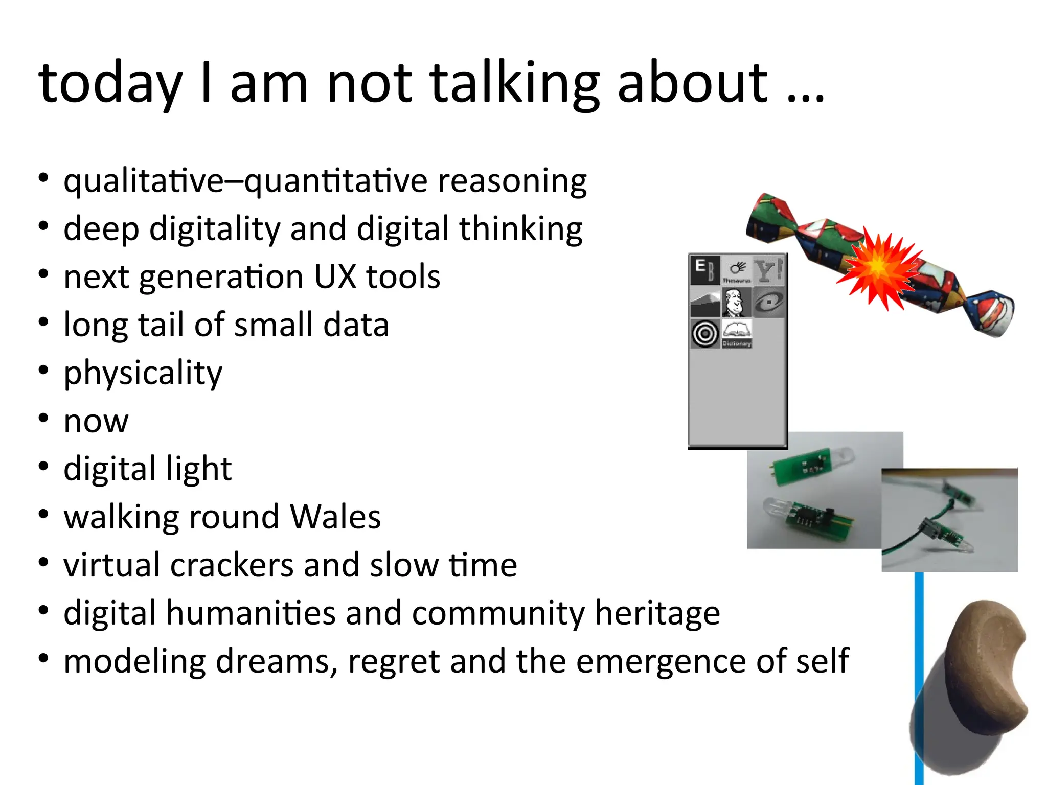 today I am not talking about …
• qualitative–quantitative reasoning
• deep digitality and digital thinking
• next generation UX tools
• long tail of small data
• physicality
• now
• digital light
• walking round Wales
• virtual crackers and slow time
• digital humanities and community heritage
• modeling dreams, regret and the emergence of self
 