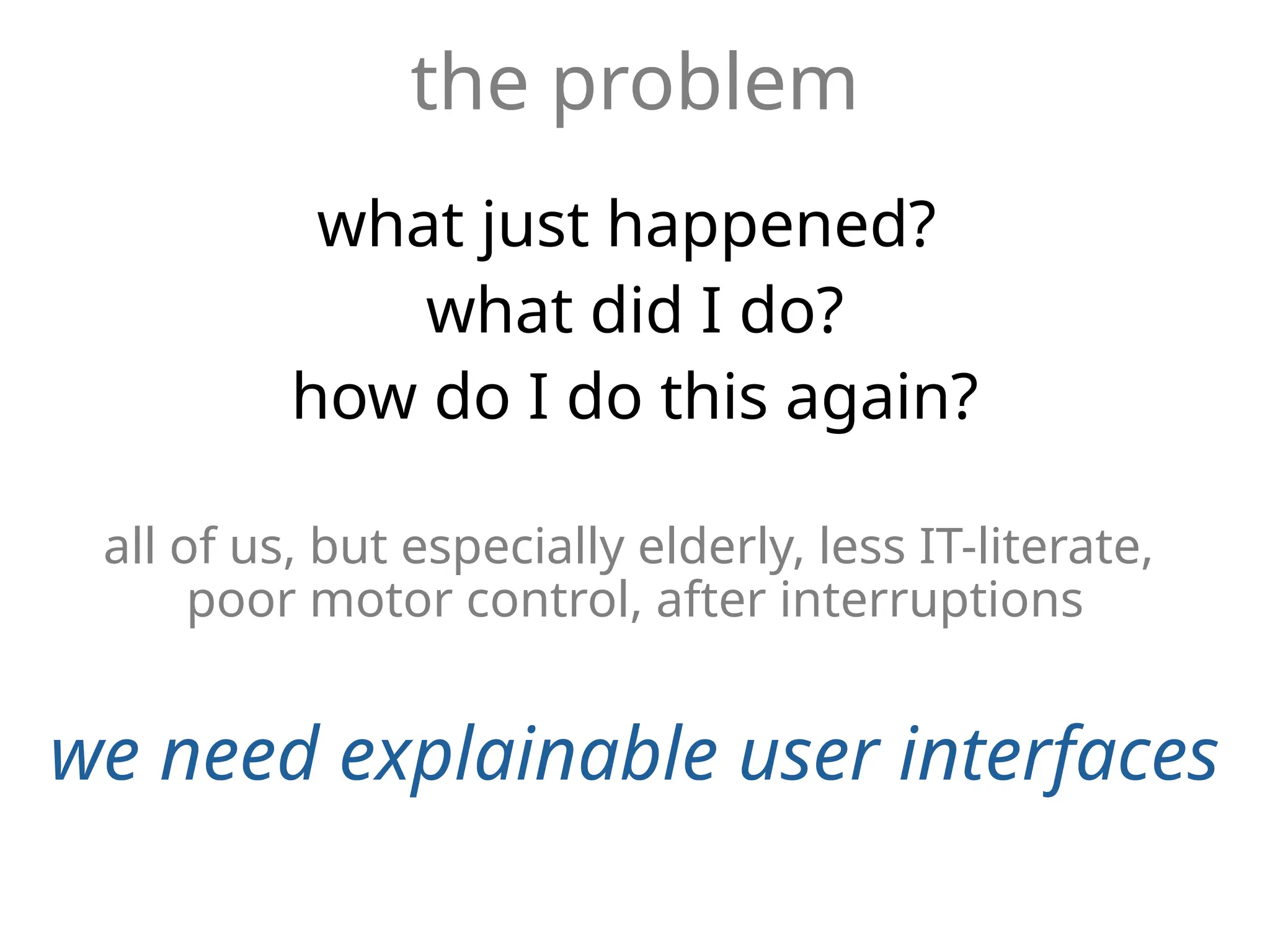 the problem
what just happened?
what did I do?
how do I do this again?
all of us, but especially elderly, less IT-literate,
poor motor control, after interruptions
we need explainable user interfaces
 
