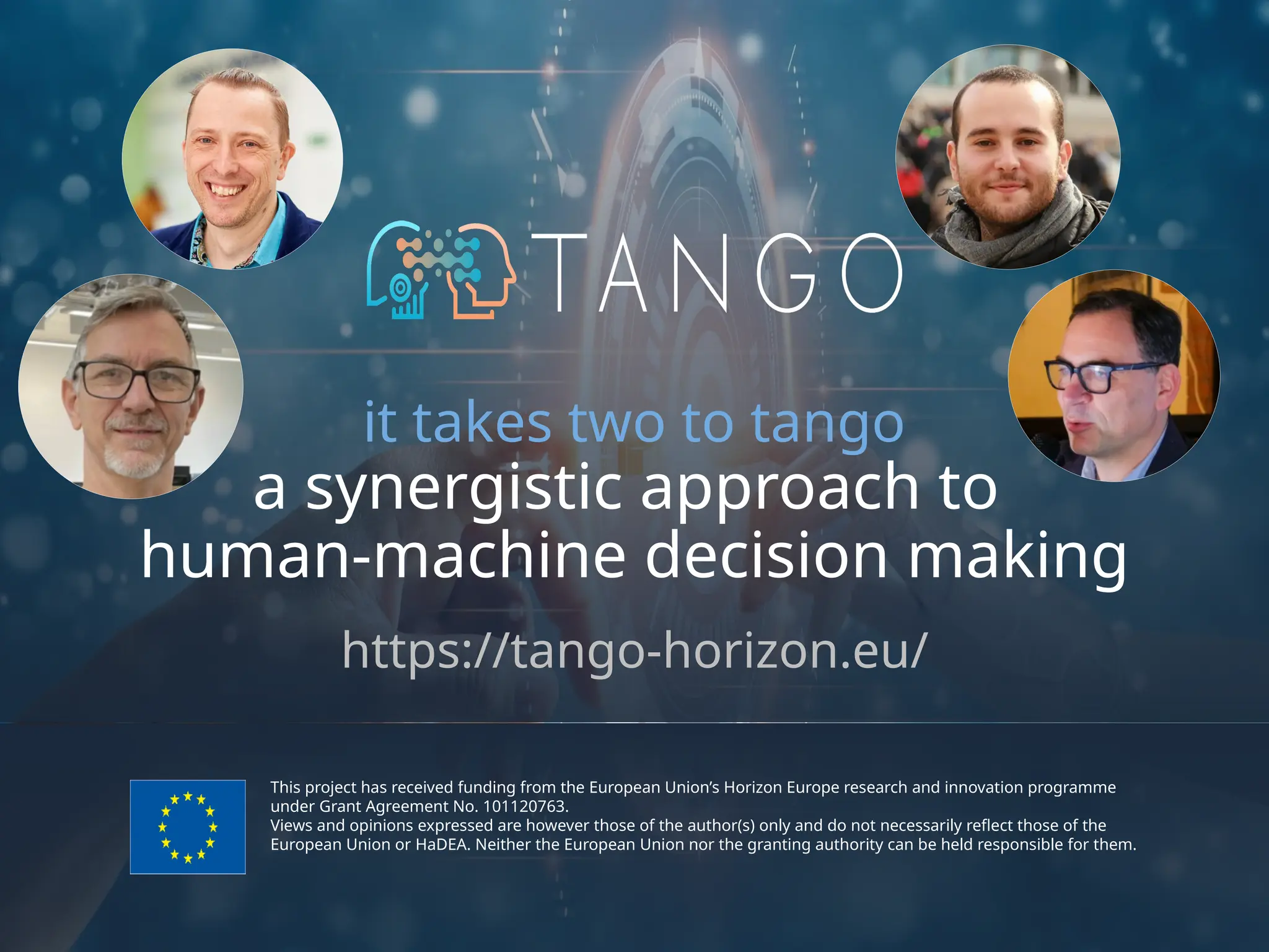 This project has received funding from the European Union’s Horizon Europe research and innovation programme
under Grant Agreement No. 101120763.
Views and opinions expressed are however those of the author(s) only and do not necessarily reflect those of the
European Union or HaDEA. Neither the European Union nor the granting authority can be held responsible for them.
it takes two to tango
a synergistic approach to
human-machine decision making
https://tango-horizon.eu/
 