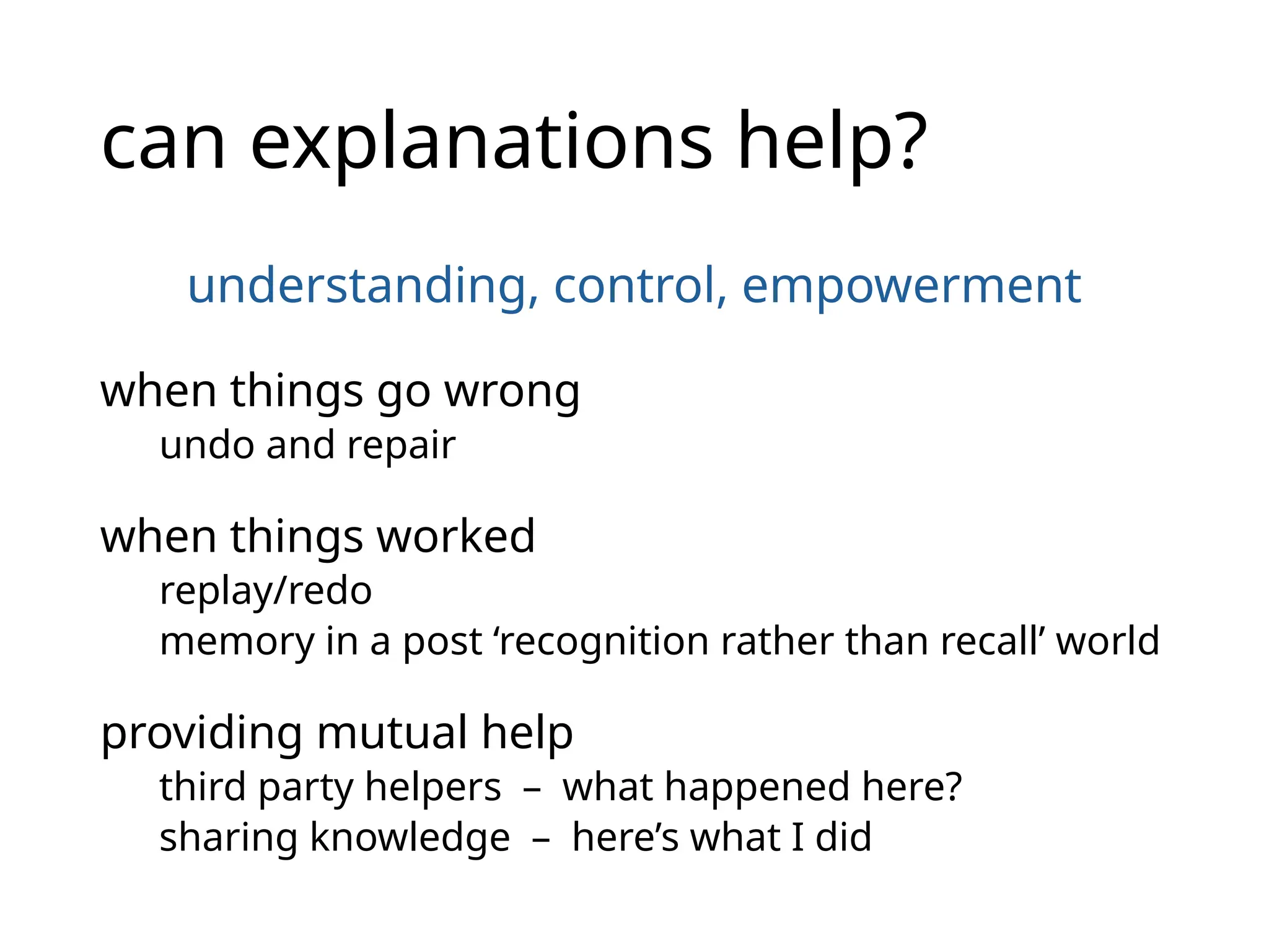 can explanations help?
understanding, control, empowerment
when things go wrong
undo and repair
when things worked
replay/redo
memory in a post ‘recognition rather than recall’ world
providing mutual help
third party helpers – what happened here?
sharing knowledge – here’s what I did
 