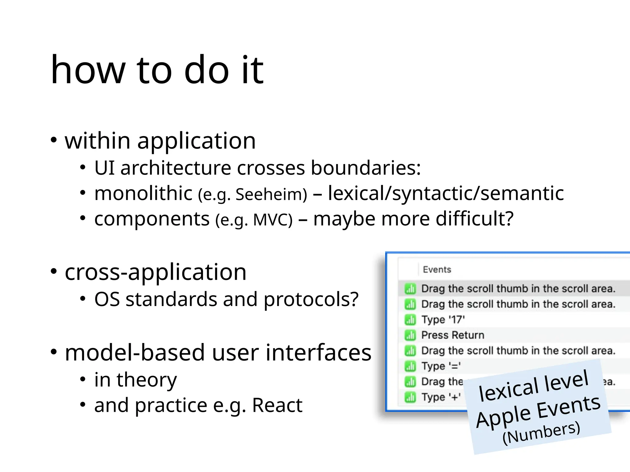 how to do it
• within application
• UI architecture crosses boundaries:
• monolithic (e.g. Seeheim) – lexical/syntactic/semantic
• components (e.g. MVC) – maybe more difficult?
• cross-application
• OS standards and protocols?
• model-based user interfaces
• in theory
• and practice e.g. React
lexical level
Apple Events
(Numbers)
 