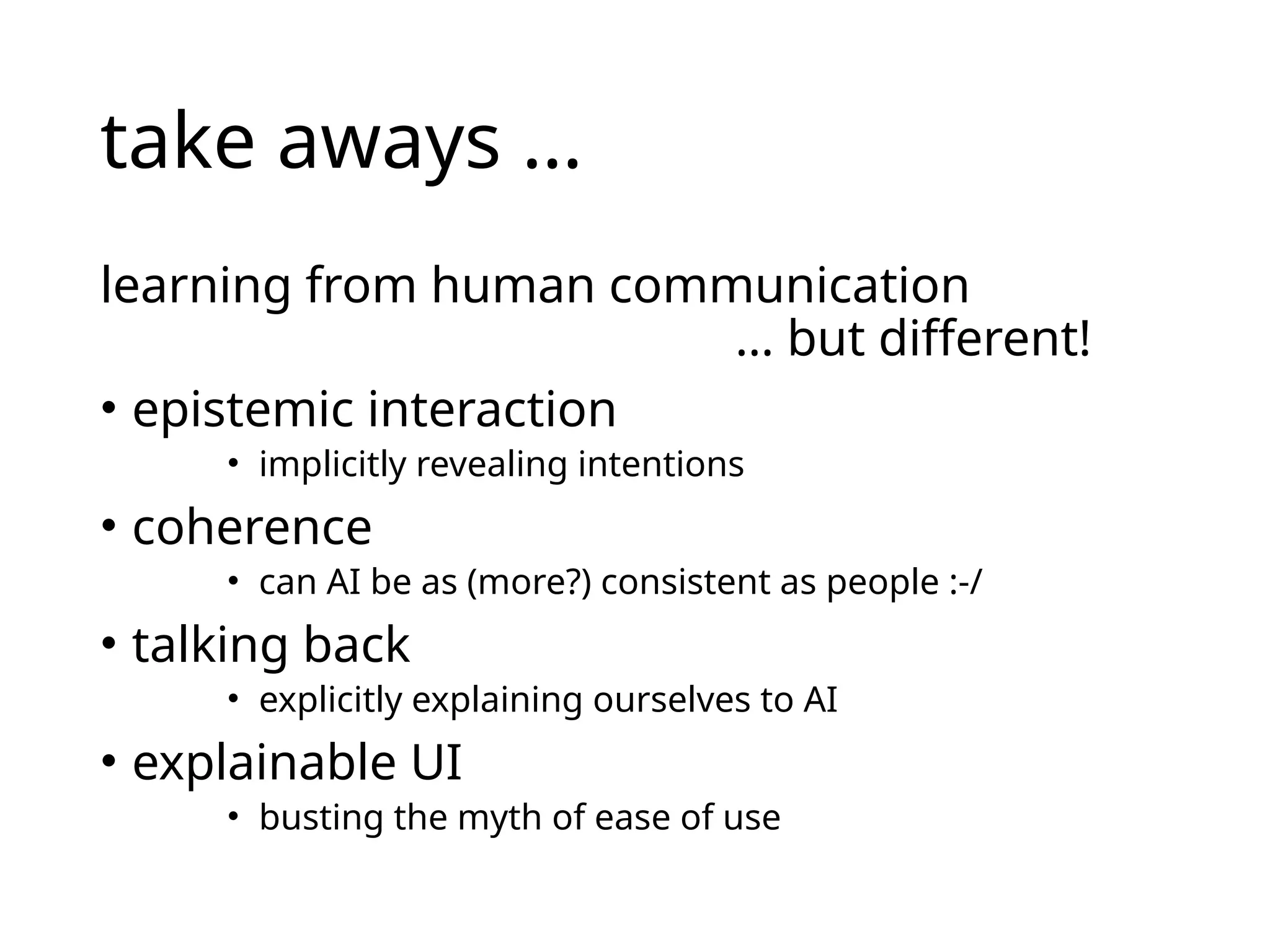 take aways …
learning from human communication
… but different!
• epistemic interaction
• implicitly revealing intentions
• coherence
• can AI be as (more?) consistent as people :-/
• talking back
• explicitly explaining ourselves to AI
• explainable UI
• busting the myth of ease of use
 