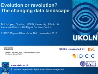 A centre of expertise in digital information management
www.ukoln.ac.uk
UKOLN is supported by:
Evolution or revolution?
The changing data landscape
Dr Liz Lyon, Director, UKOLN, University of Bath, UK
Associate Director, UK Digital Curation Centre
1st
DCC Regional Roadshow, Bath, November 2010
.
This work is licensed under a Creative Commons Licence
Attribution-ShareAlike 2.0
 