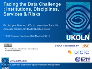 A centre of expertise in digital information management
www.ukoln.ac.uk
UKOLN is supported by:
Facing the Data Challenge
: Institutions, Disciplines,
Services & Risks
Dr Liz Lyon, Director, UKOLN, University of Bath, UK
Associate Director, UK Digital Curation Centre
1st
DCC Regional Roadshow, Bath November 2010
This work is licensed under a Creative Commons Licence
Attribution-ShareAlike 2.0
 