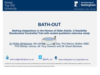 BATH-OUT
Bathing Adaptations in the Homes of Older Adults: A feasibility
Randomised Controlled Trial with nested qualitative interview study
Dr Phillip Whitehead, Mrs Miriam Golding-Day, Prof Marion Walker MBE,
Prof Marilyn James, Mr Tony Dawson and Mr Stuart Belshaw
@bath_outbath-out@nottingham.ac.uk
The BATH-OUT study is funded by the National Institute for Health Research’s School for Social Care Research (IRAS PROJECT ID: 200842). ISRCTN Registration 14876332. The views in this
publication are those of the researcher’s and not necessarily of the NHS, NIHR or the Department of Health.
www.nottingham.ac.uk/go/bath-out
 