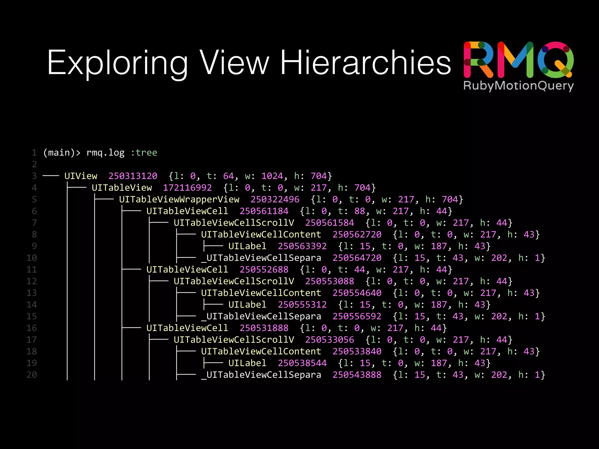 Exploring View Hierarchies
	
  1	
  (main)>	
  rmq.log	
  :tree	
  
	
  2	
  	
  
	
  3	
  ───	
  UIView	
  	
  250313120	
  	
  {l:	
  0,	
  t:	
  64,	
  w:	
  1024,	
  h:	
  704}	
  
	
  4	
  	
  	
  	
  	
  ├───	
  UITableView	
  	
  172116992	
  	
  {l:	
  0,	
  t:	
  0,	
  w:	
  217,	
  h:	
  704}	
  
	
  5	
  	
  	
  	
  	
  │	
  	
  	
  	
  ├───	
  UITableViewWrapperView	
  	
  250322496	
  	
  {l:	
  0,	
  t:	
  0,	
  w:	
  217,	
  h:	
  704}	
  
	
  6	
  	
  	
  	
  	
  │	
  	
  	
  	
  │	
  	
  	
  	
  ├───	
  UITableViewCell	
  	
  250561184	
  	
  {l:	
  0,	
  t:	
  88,	
  w:	
  217,	
  h:	
  44}	
  
	
  7	
  	
  	
  	
  	
  │	
  	
  	
  	
  │	
  	
  	
  	
  │	
  	
  	
  	
  ├───	
  UITableViewCellScrollV	
  	
  250561584	
  	
  {l:	
  0,	
  t:	
  0,	
  w:	
  217,	
  h:	
  44}	
  
	
  8	
  	
  	
  	
  	
  │	
  	
  	
  	
  │	
  	
  	
  	
  │	
  	
  	
  	
  │	
  	
  	
  	
  ├───	
  UITableViewCellContent	
  	
  250562720	
  	
  {l:	
  0,	
  t:	
  0,	
  w:	
  217,	
  h:	
  43}	
  
	
  9	
  	
  	
  	
  	
  │	
  	
  	
  	
  │	
  	
  	
  	
  │	
  	
  	
  	
  │	
  	
  	
  	
  │	
  	
  	
  	
  ├───	
  UILabel	
  	
  250563392	
  	
  {l:	
  15,	
  t:	
  0,	
  w:	
  187,	
  h:	
  43}	
  
10	
  	
  	
  	
  	
  │	
  	
  	
  	
  │	
  	
  	
  	
  │	
  	
  	
  	
  │	
  	
  	
  	
  ├───	
  _UITableViewCellSepara	
  	
  250564720	
  	
  {l:	
  15,	
  t:	
  43,	
  w:	
  202,	
  h:	
  1}	
  
11	
  	
  	
  	
  	
  │	
  	
  	
  	
  │	
  	
  	
  	
  ├───	
  UITableViewCell	
  	
  250552688	
  	
  {l:	
  0,	
  t:	
  44,	
  w:	
  217,	
  h:	
  44}	
  
12	
  	
  	
  	
  	
  │	
  	
  	
  	
  │	
  	
  	
  	
  │	
  	
  	
  	
  ├───	
  UITableViewCellScrollV	
  	
  250553088	
  	
  {l:	
  0,	
  t:	
  0,	
  w:	
  217,	
  h:	
  44}	
  
13	
  	
  	
  	
  	
  │	
  	
  	
  	
  │	
  	
  	
  	
  │	
  	
  	
  	
  │	
  	
  	
  	
  ├───	
  UITableViewCellContent	
  	
  250554640	
  	
  {l:	
  0,	
  t:	
  0,	
  w:	
  217,	
  h:	
  43}	
  
14	
  	
  	
  	
  	
  │	
  	
  	
  	
  │	
  	
  	
  	
  │	
  	
  	
  	
  │	
  	
  	
  	
  │	
  	
  	
  	
  ├───	
  UILabel	
  	
  250555312	
  	
  {l:	
  15,	
  t:	
  0,	
  w:	
  187,	
  h:	
  43}	
  
15	
  	
  	
  	
  	
  │	
  	
  	
  	
  │	
  	
  	
  	
  │	
  	
  	
  	
  │	
  	
  	
  	
  ├───	
  _UITableViewCellSepara	
  	
  250556592	
  	
  {l:	
  15,	
  t:	
  43,	
  w:	
  202,	
  h:	
  1}	
  
16	
  	
  	
  	
  	
  │	
  	
  	
  	
  │	
  	
  	
  	
  ├───	
  UITableViewCell	
  	
  250531888	
  	
  {l:	
  0,	
  t:	
  0,	
  w:	
  217,	
  h:	
  44}	
  
17	
  	
  	
  	
  	
  │	
  	
  	
  	
  │	
  	
  	
  	
  │	
  	
  	
  	
  ├───	
  UITableViewCellScrollV	
  	
  250533056	
  	
  {l:	
  0,	
  t:	
  0,	
  w:	
  217,	
  h:	
  44}	
  
18	
  	
  	
  	
  	
  │	
  	
  	
  	
  │	
  	
  	
  	
  │	
  	
  	
  	
  │	
  	
  	
  	
  ├───	
  UITableViewCellContent	
  	
  250533840	
  	
  {l:	
  0,	
  t:	
  0,	
  w:	
  217,	
  h:	
  43}	
  
19	
  	
  	
  	
  	
  │	
  	
  	
  	
  │	
  	
  	
  	
  │	
  	
  	
  	
  │	
  	
  	
  	
  │	
  	
  	
  	
  ├───	
  UILabel	
  	
  250538544	
  	
  {l:	
  15,	
  t:	
  0,	
  w:	
  187,	
  h:	
  43}	
  
20	
  	
  	
  	
  	
  │	
  	
  	
  	
  │	
  	
  	
  	
  │	
  	
  	
  	
  │	
  	
  	
  	
  ├───	
  _UITableViewCellSepara	
  	
  250543888	
  	
  {l:	
  15,	
  t:	
  43,	
  w:	
  202,	
  h:	
  1}
 