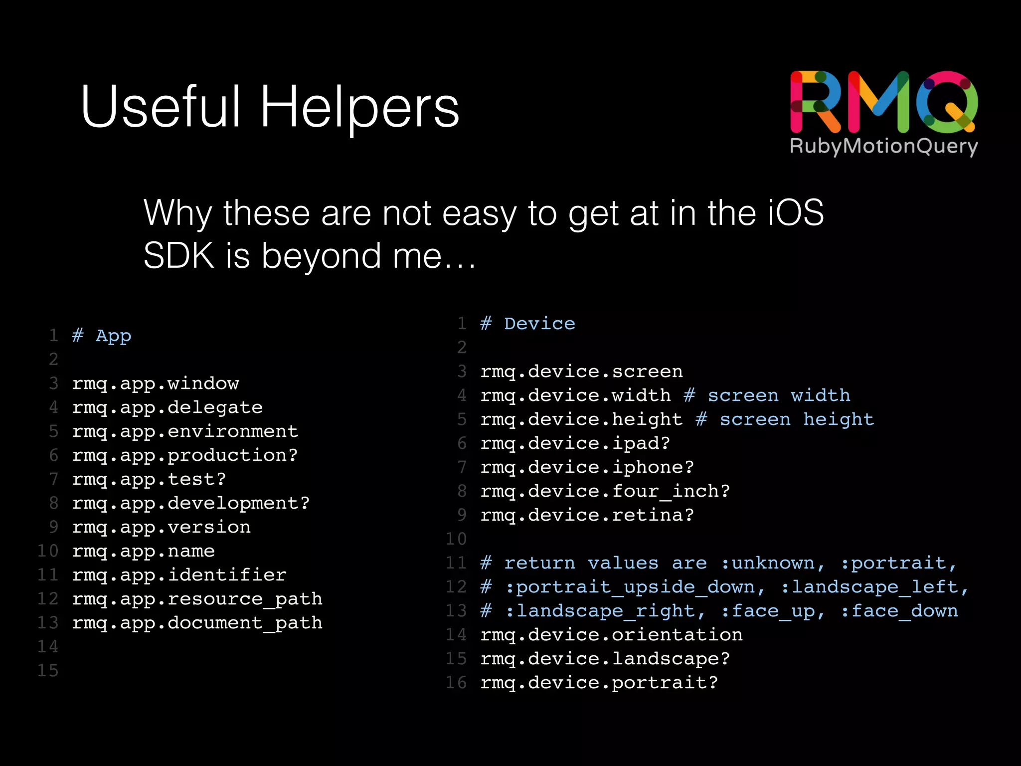 Useful Helpers
1 # App!
2 !
3 rmq.app.window!
4 rmq.app.delegate!
5 rmq.app.environment!
6 rmq.app.production?!
7 rmq.app.test?!
8 rmq.app.development?!
9 rmq.app.version!
10 rmq.app.name!
11 rmq.app.identifier!
12 rmq.app.resource_path!
13 rmq.app.document_path!
14 !
15
1 # Device!
2 !
3 rmq.device.screen!
4 rmq.device.width # screen width!
5 rmq.device.height # screen height!
6 rmq.device.ipad?!
7 rmq.device.iphone?!
8 rmq.device.four_inch?!
9 rmq.device.retina?!
10 !
11 # return values are :unknown, :portrait,!
12 # :portrait_upside_down, :landscape_left,!
13 # :landscape_right, :face_up, :face_down!
14 rmq.device.orientation!
15 rmq.device.landscape?!
16 rmq.device.portrait?
Why these are not easy to get at in the iOS
SDK is beyond me…
 