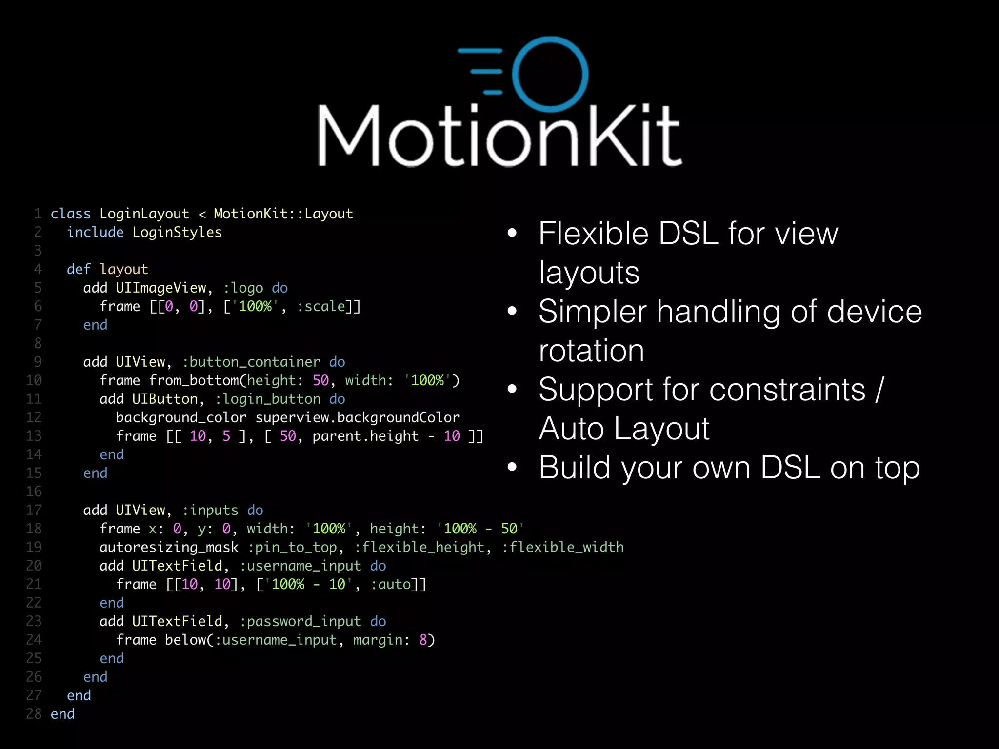 1 class LoginLayout < MotionKit::Layout	
2 include LoginStyles	
3 	
4 def layout	
5 add UIImageView, :logo do	
6 frame [[0, 0], ['100%', :scale]]	
7 end	
8 	
9 add UIView, :button_container do	
10 frame from_bottom(height: 50, width: '100%')	
11 add UIButton, :login_button do	
12 background_color superview.backgroundColor	
13 frame [[ 10, 5 ], [ 50, parent.height - 10 ]]	
14 end	
15 end	
16 	
17 add UIView, :inputs do	
18 frame x: 0, y: 0, width: '100%', height: '100% - 50'	
19 autoresizing_mask :pin_to_top, :flexible_height, :flexible_width	
20 add UITextField, :username_input do	
21 frame [[10, 10], ['100% - 10', :auto]]	
22 end	
23 add UITextField, :password_input do	
24 frame below(:username_input, margin: 8)	
25 end	
26 end	
27 end	
28 end
• Flexible DSL for view
layouts
• Simpler handling of device
rotation
• Support for constraints /
Auto Layout
• Build your own DSL on top
 