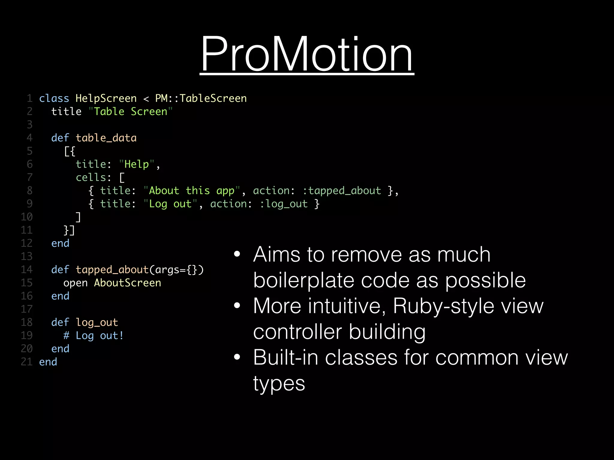 ProMotion
1 class HelpScreen < PM::TableScreen	
2 title "Table Screen"	
3 	
4 def table_data	
5 [{	
6 title: "Help",	
7 cells: [	
8 { title: "About this app", action: :tapped_about },	
9 { title: "Log out", action: :log_out }	
10 ]	
11 }]	
12 end	
13 	
14 def tapped_about(args={})	
15 open AboutScreen	
16 end	
17 	
18 def log_out	
19 # Log out!	
20 end	
21 end
• Aims to remove as much
boilerplate code as possible
• More intuitive, Ruby-style view
controller building
• Built-in classes for common view
types
 