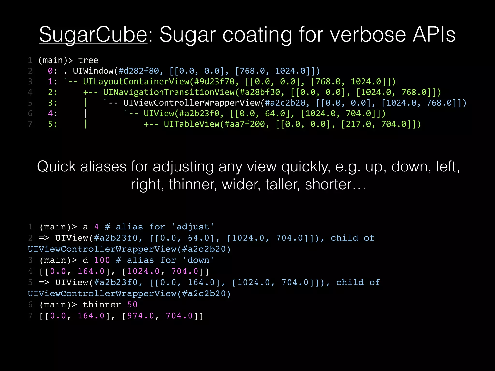 SugarCube: Sugar coating for verbose APIs
1	
  (main)>	
  tree	
  
2	
  	
  	
  0:	
  .	
  UIWindow(#d282f80,	
  [[0.0,	
  0.0],	
  [768.0,	
  1024.0]])	
  
3	
  	
  	
  1:	
  `-­‐-­‐	
  UILayoutContainerView(#9d23f70,	
  [[0.0,	
  0.0],	
  [768.0,	
  1024.0]])	
  
4	
  	
  	
  2:	
  	
  	
  	
  	
  +-­‐-­‐	
  UINavigationTransitionView(#a28bf30,	
  [[0.0,	
  0.0],	
  [1024.0,	
  768.0]])	
  
5	
  	
  	
  3:	
  	
  	
  	
  	
  |	
  	
  	
  `-­‐-­‐	
  UIViewControllerWrapperView(#a2c2b20,	
  [[0.0,	
  0.0],	
  [1024.0,	
  768.0]])	
  
6	
  	
  	
  4:	
  	
  	
  	
  	
  |	
  	
  	
  	
  	
  	
  	
  `-­‐-­‐	
  UIView(#a2b23f0,	
  [[0.0,	
  64.0],	
  [1024.0,	
  704.0]])	
  
7	
  	
  	
  5:	
  	
  	
  	
  	
  |	
  	
  	
  	
  	
  	
  	
  	
  	
  	
  	
  +-­‐-­‐	
  UITableView(#aa7f200,	
  [[0.0,	
  0.0],	
  [217.0,	
  704.0]])
1 (main)> a 4 # alias for 'adjust'!
2 => UIView(#a2b23f0, [[0.0, 64.0], [1024.0, 704.0]]), child of
UIViewControllerWrapperView(#a2c2b20)!
3 (main)> d 100 # alias for 'down'!
4 [[0.0, 164.0], [1024.0, 704.0]]!
5 => UIView(#a2b23f0, [[0.0, 164.0], [1024.0, 704.0]]), child of
UIViewControllerWrapperView(#a2c2b20)!
6 (main)> thinner 50!
7 [[0.0, 164.0], [974.0, 704.0]]
Quick aliases for adjusting any view quickly, e.g. up, down, left,
right, thinner, wider, taller, shorter…
 