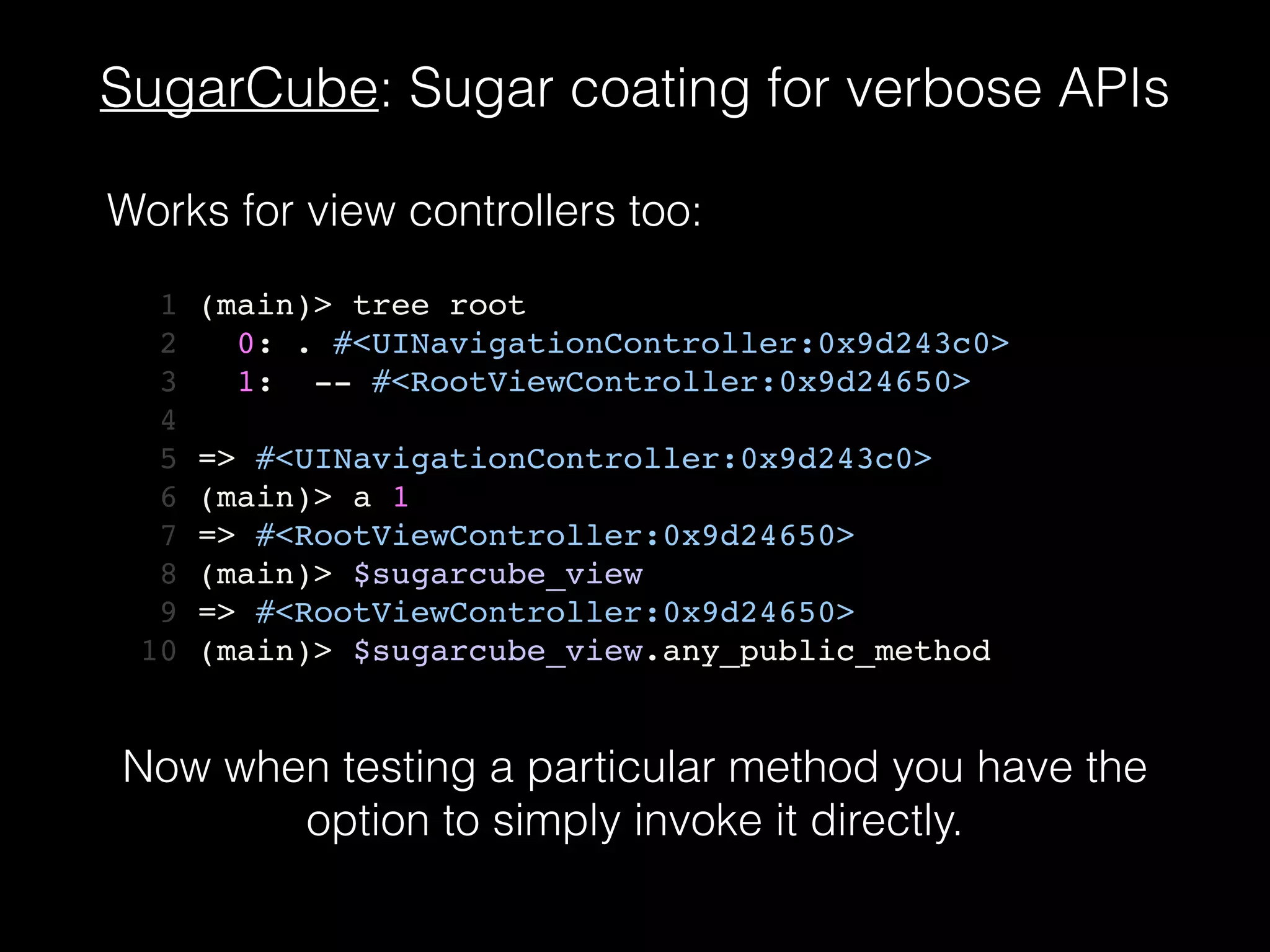 SugarCube: Sugar coating for verbose APIs
1 (main)> tree root!
2 0: . #<UINavigationController:0x9d243c0>!
3 1: -- #<RootViewController:0x9d24650>!
4 !
5 => #<UINavigationController:0x9d243c0>!
6 (main)> a 1!
7 => #<RootViewController:0x9d24650>!
8 (main)> $sugarcube_view!
9 => #<RootViewController:0x9d24650>!
10 (main)> $sugarcube_view.any_public_method
Works for view controllers too:
Now when testing a particular method you have the
option to simply invoke it directly.
 