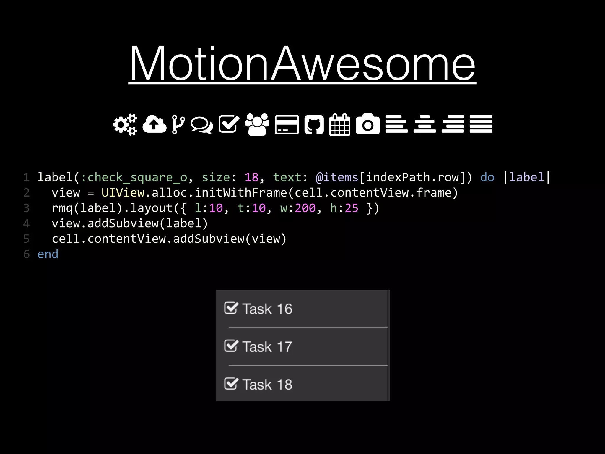 MotionAwesome
1	
  label(:check_square_o,	
  size:	
  18,	
  text:	
  @items[indexPath.row])	
  do	
  |label|	
  
2	
  	
  	
  view	
  =	
  UIView.alloc.initWithFrame(cell.contentView.frame)	
  
3	
  	
  	
  rmq(label).layout({	
  l:10,	
  t:10,	
  w:200,	
  h:25	
  })	
  
4	
  	
  	
  view.addSubview(label)	
  
5	
  	
  	
  cell.contentView.addSubview(view)	
  
6	
  end
 