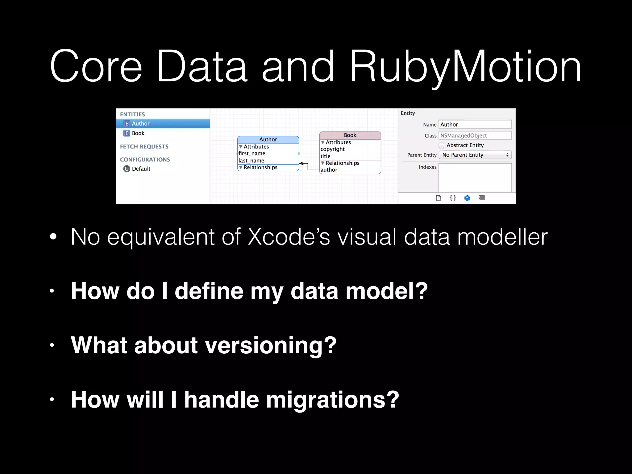 Core Data and RubyMotion
• No equivalent of Xcode’s visual data modeller
• How do I deﬁne my data model?!
• What about versioning?!
• How will I handle migrations?
 
