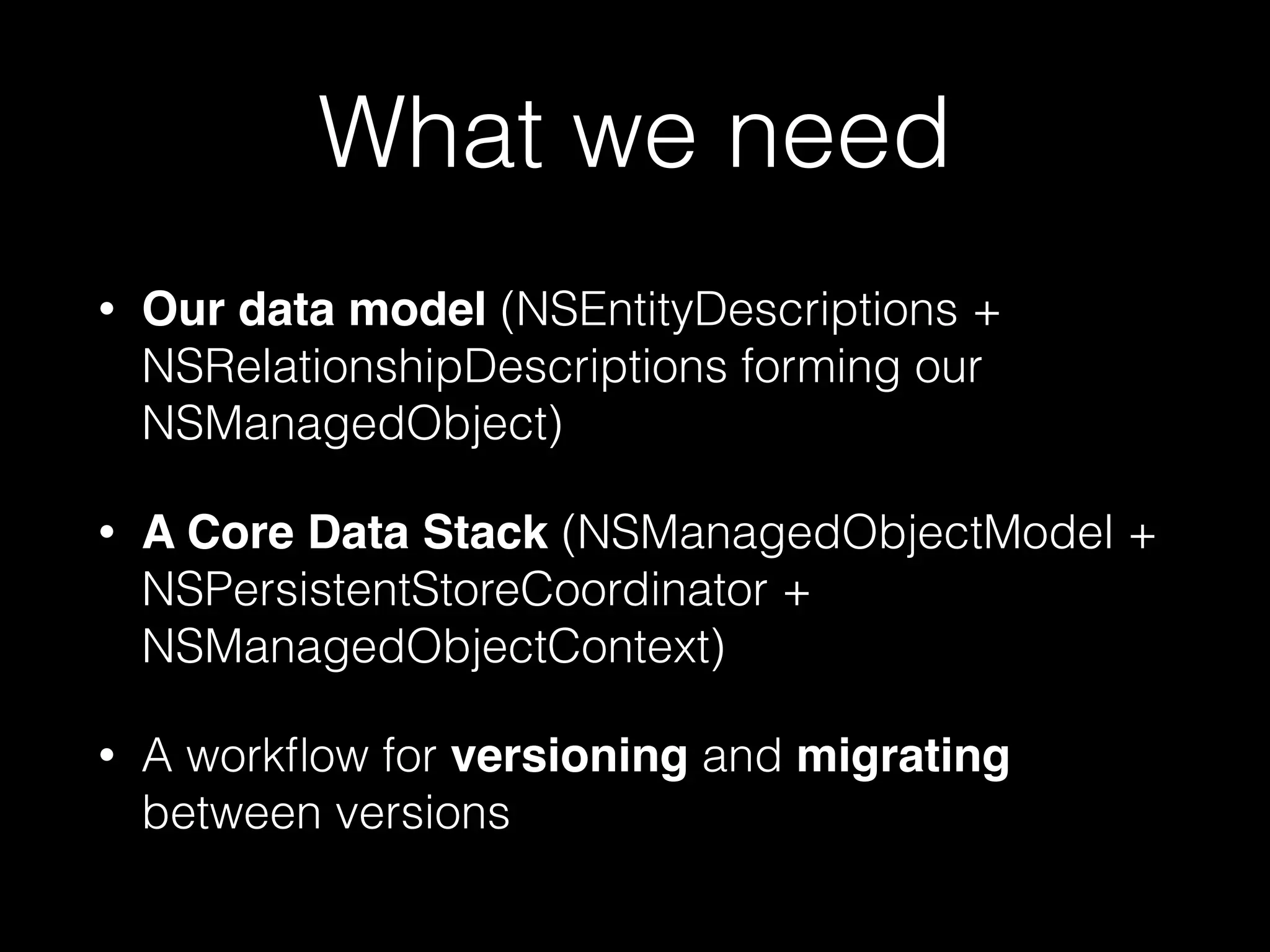 What we need
• Our data model (NSEntityDescriptions +
NSRelationshipDescriptions forming our
NSManagedObject)
• A Core Data Stack (NSManagedObjectModel +
NSPersistentStoreCoordinator +
NSManagedObjectContext)
• A workﬂow for versioning and migrating
between versions
 