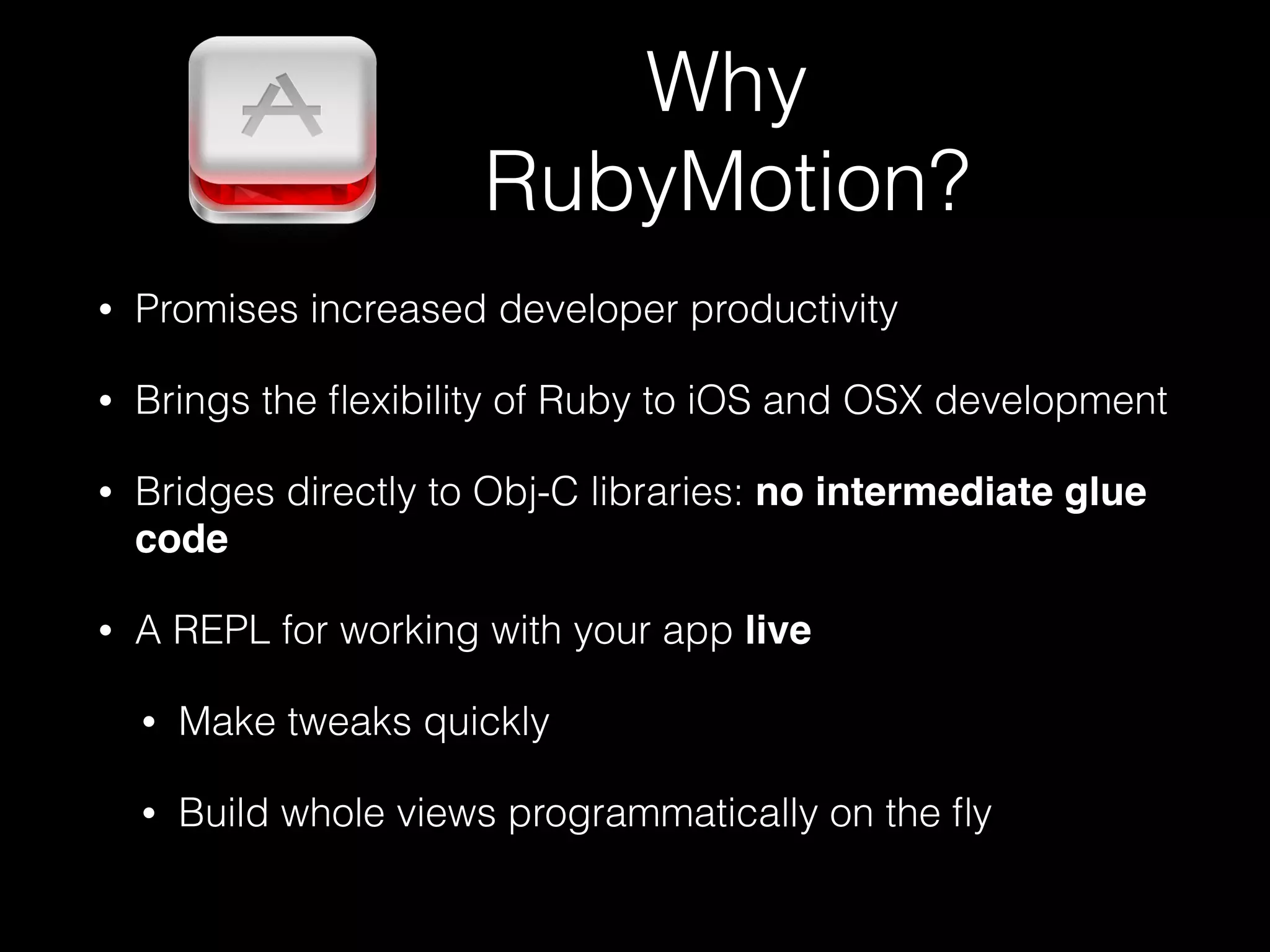 • Promises increased developer productivity
• Brings the ﬂexibility of Ruby to iOS and OSX development
• Bridges directly to Obj-C libraries: no intermediate glue
code
• A REPL for working with your app live!
• Make tweaks quickly
• Build whole views programmatically on the ﬂy
Why
RubyMotion?
 