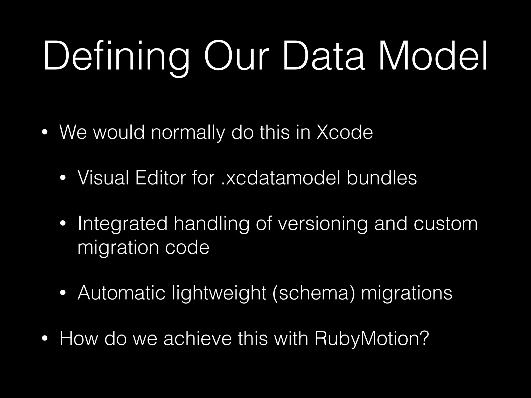 Deﬁning Our Data Model
• We would normally do this in Xcode
• Visual Editor for .xcdatamodel bundles
• Integrated handling of versioning and custom
migration code
• Automatic lightweight (schema) migrations
• How do we achieve this with RubyMotion?
 
