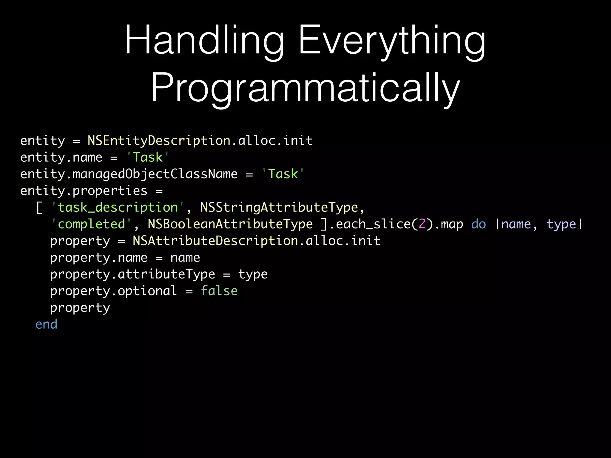 Handling Everything
Programmatically
entity = NSEntityDescription.alloc.init	
entity.name = 'Task'	
entity.managedObjectClassName = 'Task'	
entity.properties =	
[ 'task_description', NSStringAttributeType,	
'completed', NSBooleanAttributeType ].each_slice(2).map do |name, type|	
property = NSAttributeDescription.alloc.init	
property.name = name	
property.attributeType = type	
property.optional = false	
property	
end
 