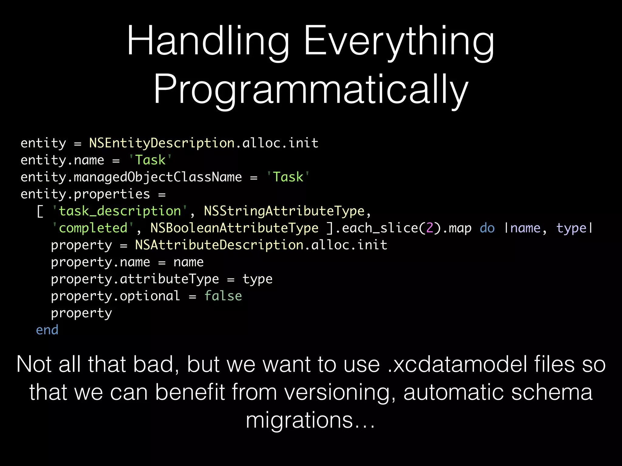 Handling Everything
Programmatically
entity = NSEntityDescription.alloc.init	
entity.name = 'Task'	
entity.managedObjectClassName = 'Task'	
entity.properties =	
[ 'task_description', NSStringAttributeType,	
'completed', NSBooleanAttributeType ].each_slice(2).map do |name, type|	
property = NSAttributeDescription.alloc.init	
property.name = name	
property.attributeType = type	
property.optional = false	
property	
end
Not all that bad, but we want to use .xcdatamodel ﬁles so
that we can beneﬁt from versioning, automatic schema
migrations…
 