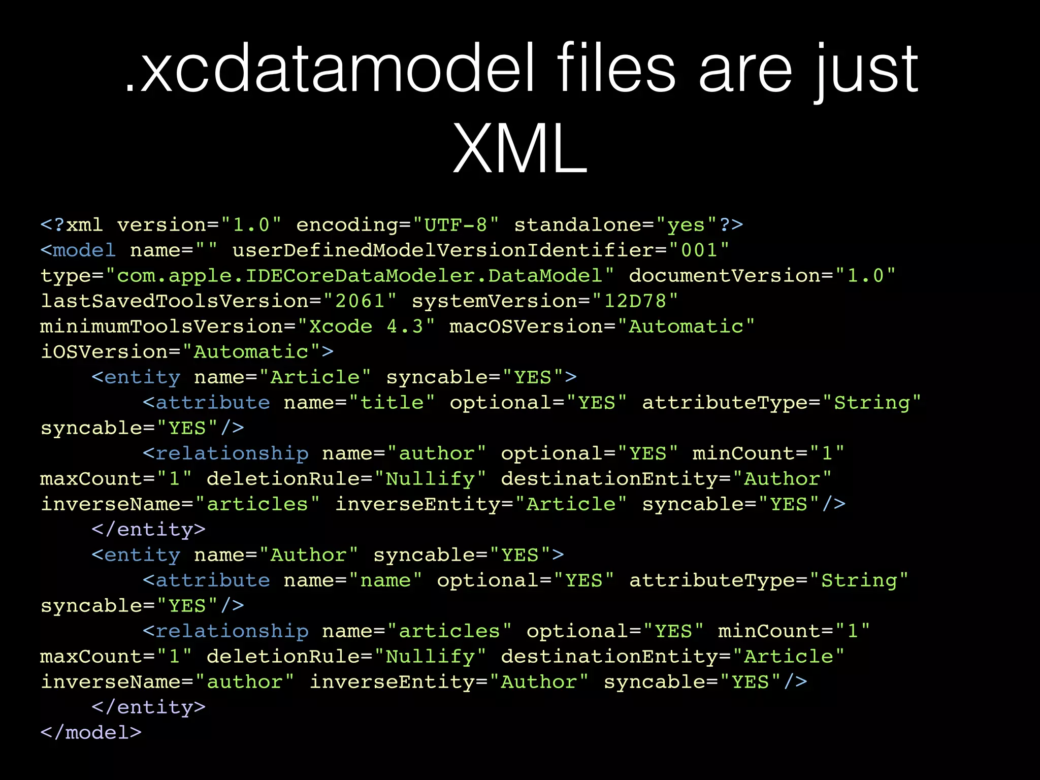 .xcdatamodel ﬁles are just
XML
<?xml version="1.0" encoding="UTF-8" standalone="yes"?>!
<model name="" userDefinedModelVersionIdentifier="001"
type="com.apple.IDECoreDataModeler.DataModel" documentVersion="1.0"
lastSavedToolsVersion="2061" systemVersion="12D78"
minimumToolsVersion="Xcode 4.3" macOSVersion="Automatic"
iOSVersion="Automatic">!
<entity name="Article" syncable="YES">!
<attribute name="title" optional="YES" attributeType="String"
syncable="YES"/>!
<relationship name="author" optional="YES" minCount="1"
maxCount="1" deletionRule="Nullify" destinationEntity="Author"
inverseName="articles" inverseEntity="Article" syncable="YES"/>!
</entity>!
<entity name="Author" syncable="YES">!
<attribute name="name" optional="YES" attributeType="String"
syncable="YES"/>!
<relationship name="articles" optional="YES" minCount="1"
maxCount="1" deletionRule="Nullify" destinationEntity="Article"
inverseName="author" inverseEntity="Author" syncable="YES"/>!
</entity>!
</model>
 