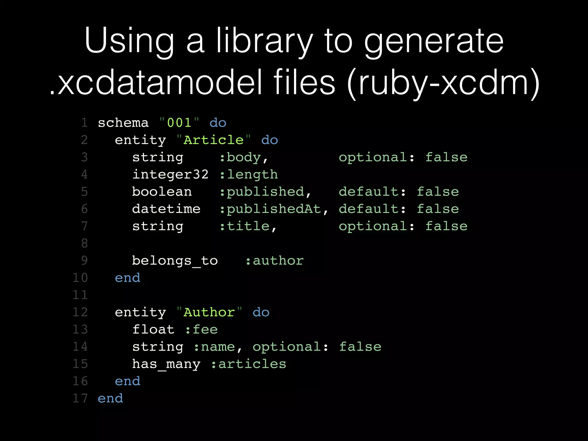 Using a library to generate
.xcdatamodel ﬁles (ruby-xcdm)
1 schema "001" do!
2 entity "Article" do!
3 string :body, optional: false!
4 integer32 :length!
5 boolean :published, default: false!
6 datetime :publishedAt, default: false!
7 string :title, optional: false!
8 !
9 belongs_to :author!
10 end!
11 !
12 entity "Author" do!
13 float :fee!
14 string :name, optional: false!
15 has_many :articles!
16 end!
17 end
 