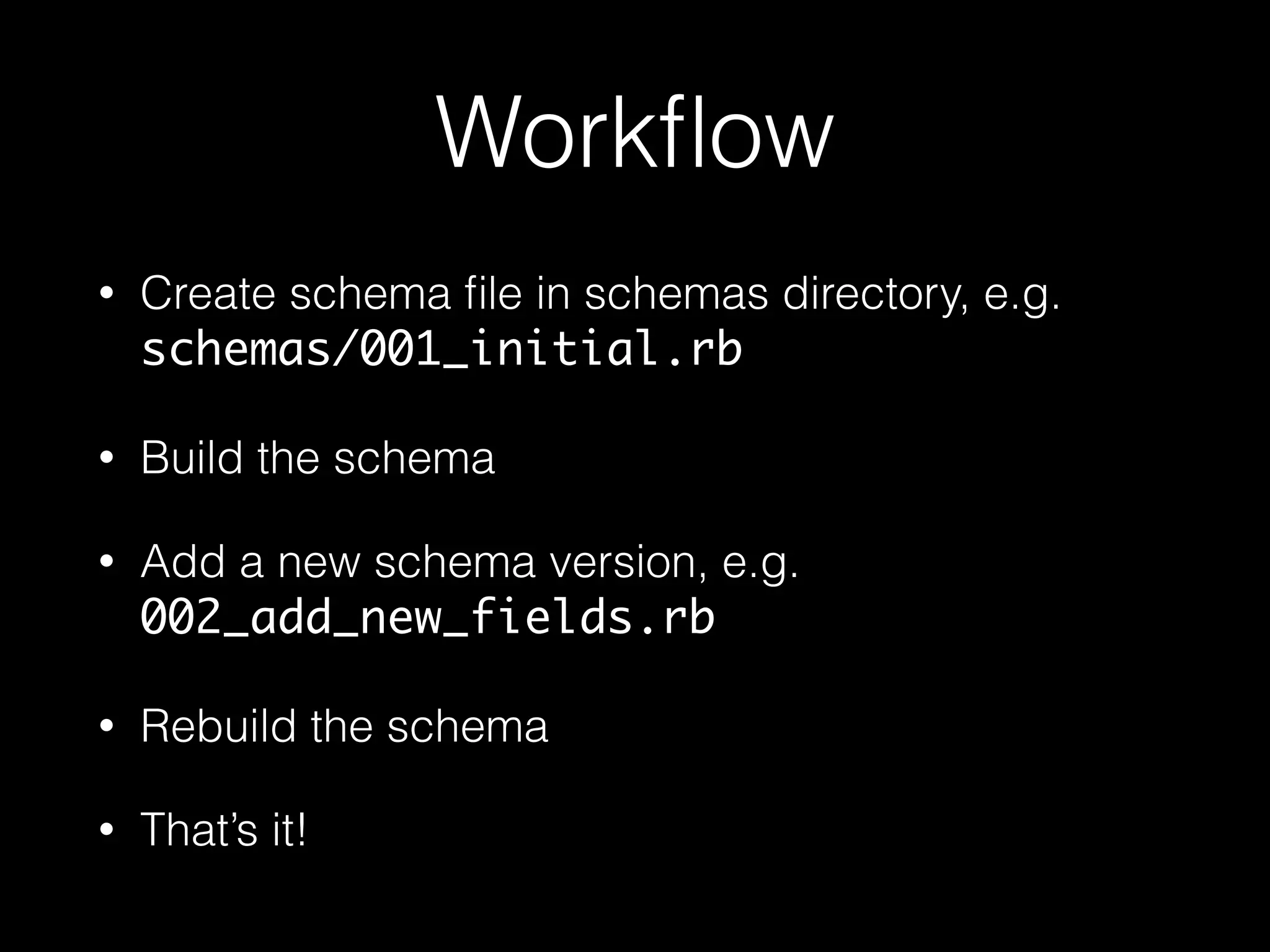 Workﬂow
• Create schema ﬁle in schemas directory, e.g.
schemas/001_initial.rb
• Build the schema
• Add a new schema version, e.g.
002_add_new_fields.rb
• Rebuild the schema
• That’s it!
 